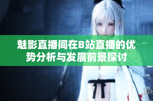 魅影直播间在B站直播的优势分析与发展前景探讨