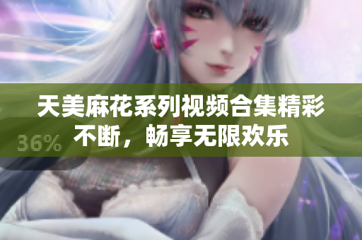 天美麻花系列视频合集精彩不断，畅享无限欢乐