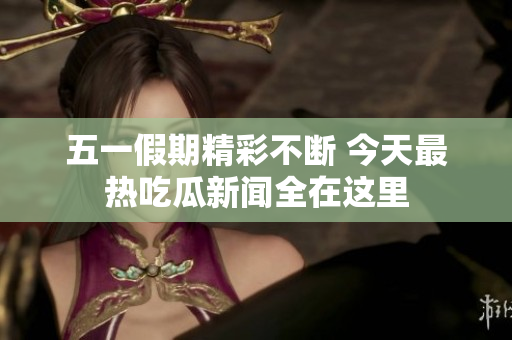 五一假期精彩不断 今天最热吃瓜新闻全在这里