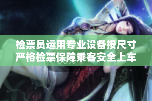 检票员运用专业设备按尺寸严格检票保障乘客安全上车