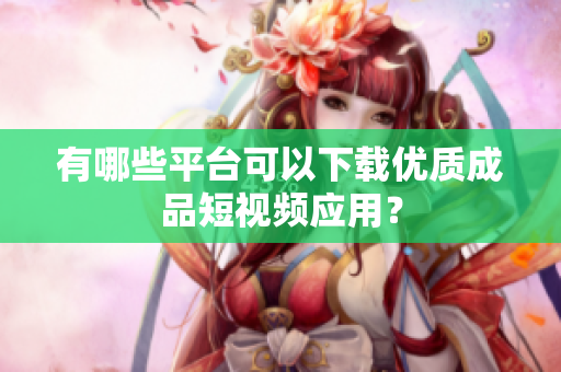 有哪些平台可以下载优质成品短视频应用？