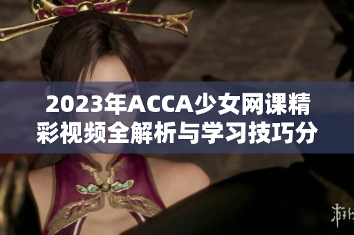 2023年ACCA少女网课精彩视频全解析与学习技巧分享