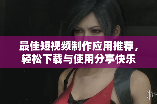 最佳短视频制作应用推荐，轻松下载与使用分享快乐