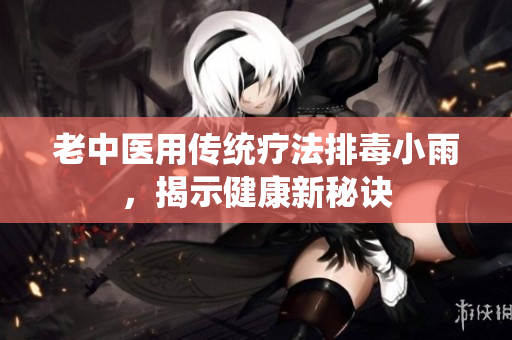 老中医用传统疗法排毒小雨，揭示健康新秘诀