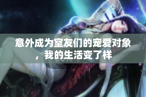 意外成为室友们的宠爱对象，我的生活变了样