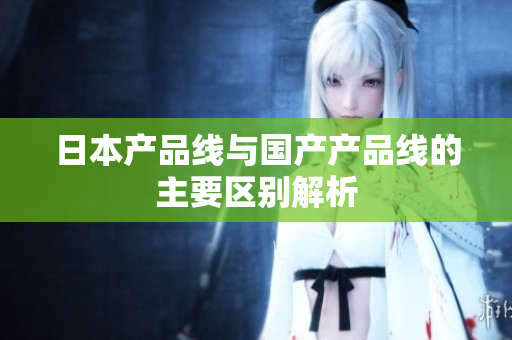 日本产品线与国产产品线的主要区别解析