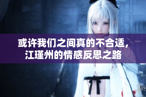 或许我们之间真的不合适，江瑾州的情感反思之路