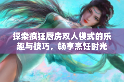 探索疯狂厨房双人模式的乐趣与技巧，畅享烹饪时光