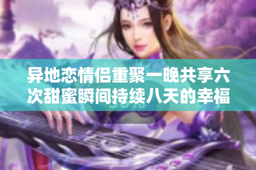 异地恋情侣重聚一晚共享六次甜蜜瞬间持续八天的幸福旅程