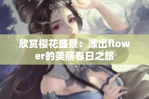 欣赏樱花盛景：漾出flower的美丽春日之旅