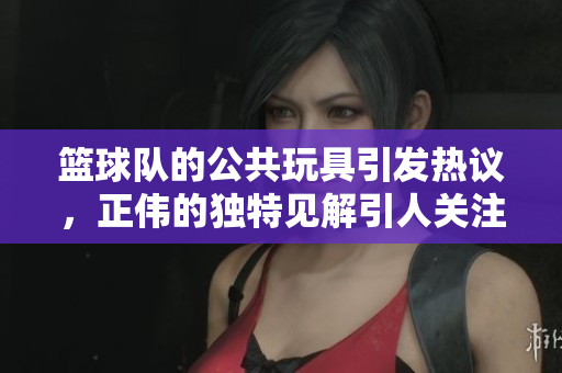 篮球队的公共玩具引发热议，正伟的独特见解引人关注