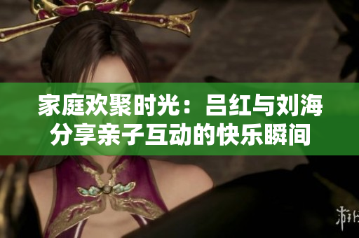 家庭欢聚时光：吕红与刘海分享亲子互动的快乐瞬间