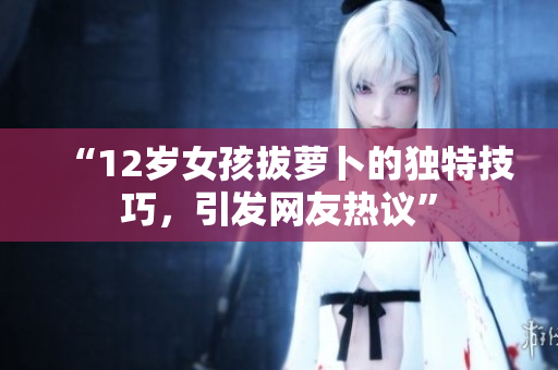 “12岁女孩拔萝卜的独特技巧，引发网友热议”