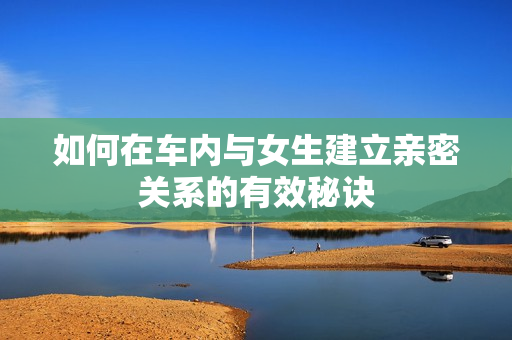 如何在车内与女生建立亲密关系的有效秘诀