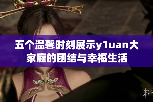 五个温馨时刻展示y1uan大家庭的团结与幸福生活