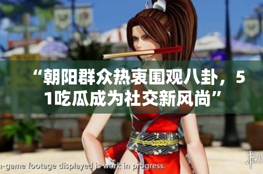 “朝阳群众热衷围观八卦，51吃瓜成为社交新风尚”