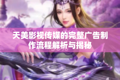 天美影视传媒的完整广告制作流程解析与揭秘