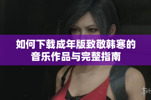 如何下载成年版致敬韩寒的音乐作品与完整指南