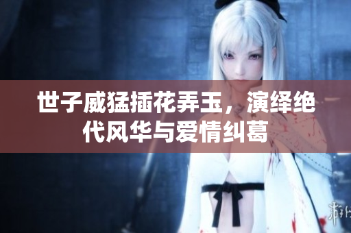 世子威猛插花弄玉，演绎绝代风华与爱情纠葛