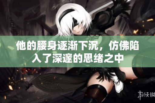他的腰身逐渐下沉，仿佛陷入了深邃的思绪之中