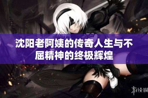 沈阳老阿姨的传奇人生与不屈精神的终极辉煌