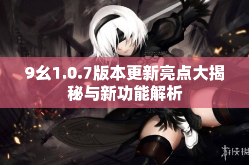 9幺1.0.7版本更新亮点大揭秘与新功能解析