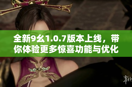 全新9幺1.0.7版本上线，带你体验更多惊喜功能与优化