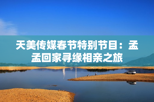 天美传媒春节特别节目：孟孟回家寻缘相亲之旅