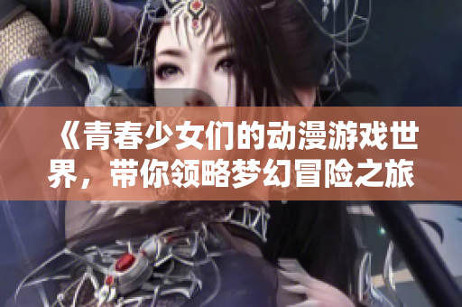 《青春少女们的动漫游戏世界，带你领略梦幻冒险之旅》
