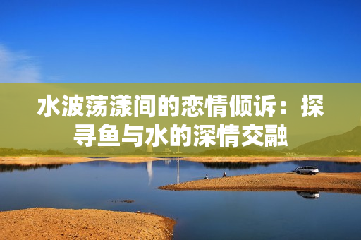水波荡漾间的恋情倾诉：探寻鱼与水的深情交融