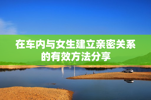 在车内与女生建立亲密关系的有效方法分享