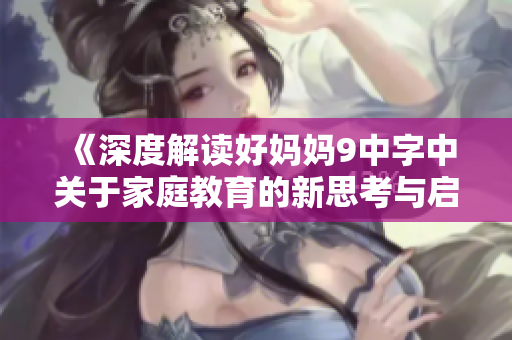 《深度解读好妈妈9中字中关于家庭教育的新思考与启示》