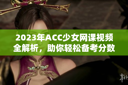 2023年ACC少女网课视频全解析，助你轻松备考分数提升