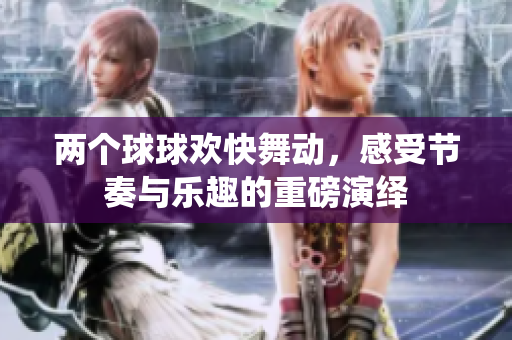 两个球球欢快舞动，感受节奏与乐趣的重磅演绎