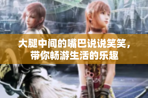 大腿中间的嘴巴说说笑笑，带你畅游生活的乐趣