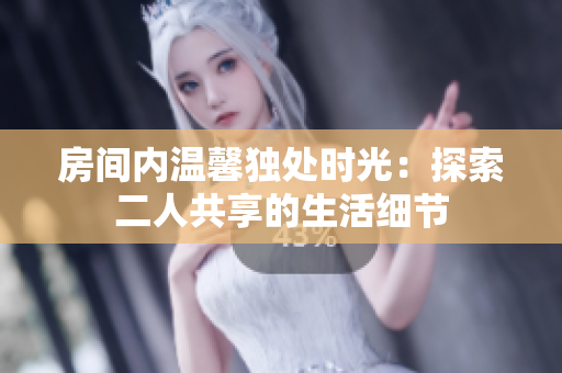 房间内温馨独处时光：探索二人共享的生活细节