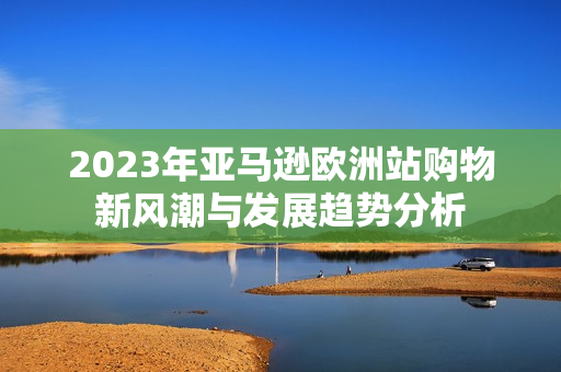 2023年亚马逊欧洲站购物新风潮与发展趋势分析