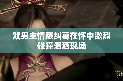 双男主情感纠葛在怀中激烈碰撞泪洒现场