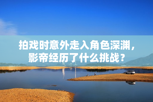 拍戏时意外走入角色深渊，影帝经历了什么挑战？