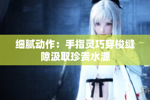 细腻动作：手指灵巧穿梭缝隙汲取珍贵水源