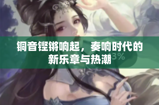 铜音铿锵响起，奏响时代的新乐章与热潮