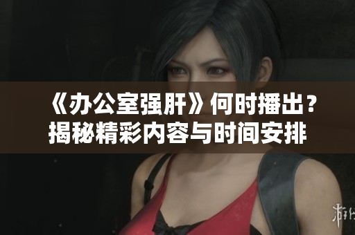 《办公室强肝》何时播出？揭秘精彩内容与时间安排