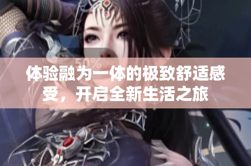 体验融为一体的极致舒适感受，开启全新生活之旅