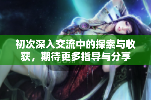 初次深入交流中的探索与收获，期待更多指导与分享