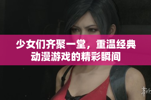 少女们齐聚一堂，重温经典动漫游戏的精彩瞬间