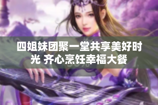 四姐妹团聚一堂共享美好时光 齐心烹饪幸福大餐