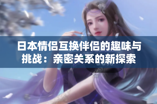 日本情侣互换伴侣的趣味与挑战：亲密关系的新探索