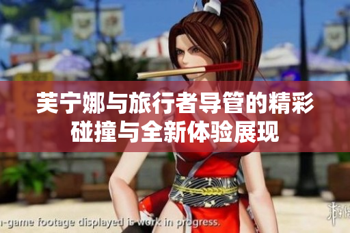 芙宁娜与旅行者导管的精彩碰撞与全新体验展现