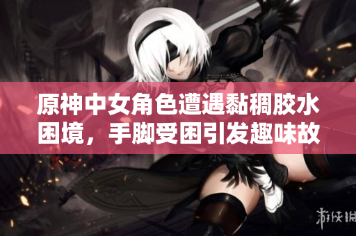 原神中女角色遭遇黏稠胶水困境，手脚受困引发趣味故事