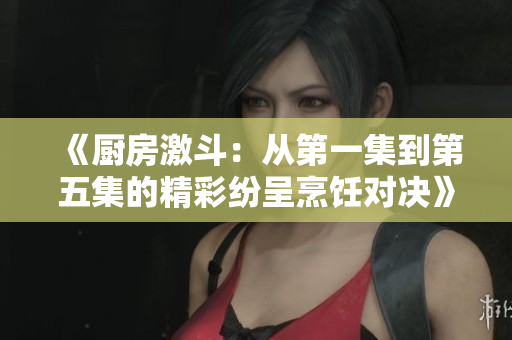 《厨房激斗：从第一集到第五集的精彩纷呈烹饪对决》